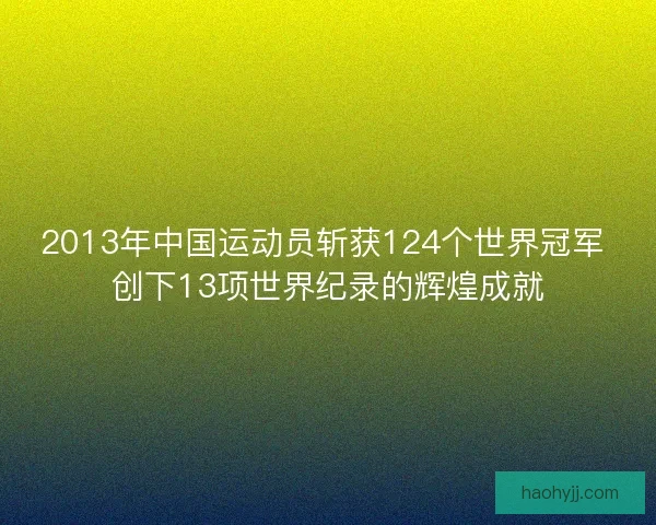 2013年中国运动员斩获124个世界冠军 创下13项世界纪录的辉煌成就
