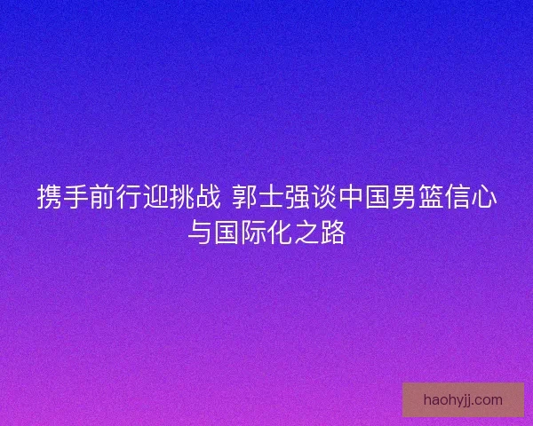 携手前行迎挑战 郭士强谈中国男篮信心与国际化之路