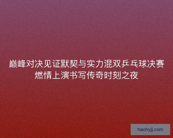巅峰对决见证默契与实力混双乒乓球决赛燃情上演书写传奇时刻之夜